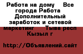 Работа на дому. - Все города Работа » Дополнительный заработок и сетевой маркетинг   . Тыва респ.,Кызыл г.